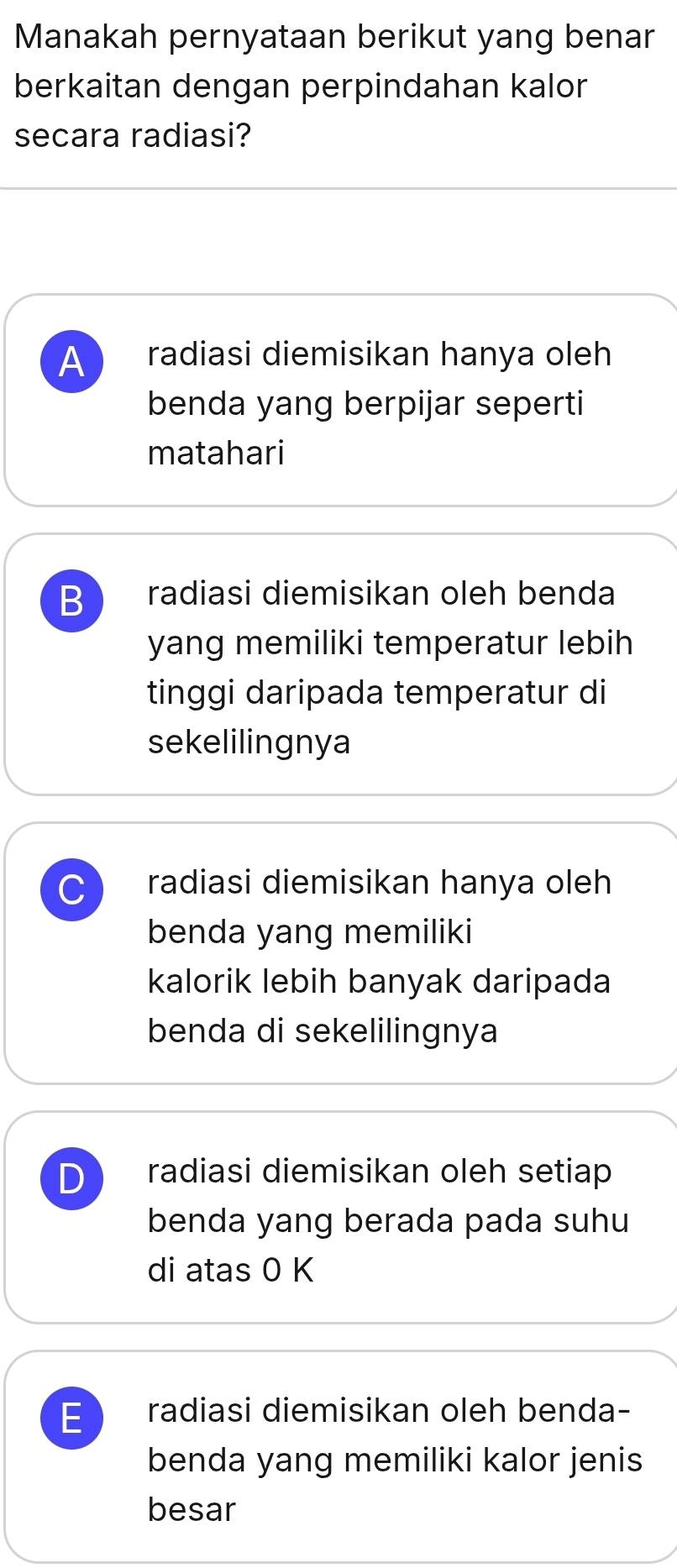 Manakah pernyataan berikut yang benar
berkaitan dengan perpindahan kalor
secara radiasi?
A radiasi diemisikan hanya oleh
benda yang berpijar seperti
matahari
B radiasi diemisikan oleh benda
yang memiliki temperatur lebih
tinggi daripada temperatur di
sekelilingnya
C radiasi diemisikan hanya oleh
benda yang memiliki
kalorik lebih banyak daripada
benda di sekelilingnya
D radiasi diemisikan oleh setiap
benda yang berada pada suhu
di atas 0 K
E radiasi diemisikan oleh benda-
benda yang memiliki kalor jenis
besar