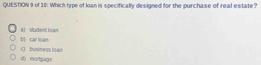 of 10: Which type of loan is specifically designed for the purchase of real estate?
a) student loan
b) car loan
c) business loan
d) mortgage