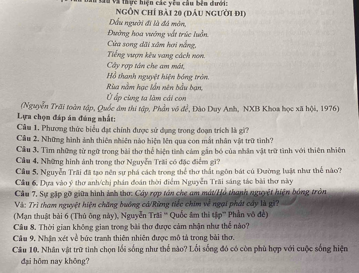 sau và thực hiện các yêu câu bên dưới:
nGÔN chí bài 20 (dáu người đi)
Dấu người đi là đá mòn,
Đường hoa vướng vất trúc luồn.
Cửa song dãi xâm hơi nắng,
Tiếng vượn kêu vang cách non.
Cây rợp tán che am mát,
Hồ thanh nguyệt hiện bóng tròn.
Rùa nằm hạc lần nên bầu bạn,
Ở ấp cùng ta làm cái con
(Nguyễn Trãi toàn tập, Quốc âm thi tập, Phần vô đề, Đào Duy Anh, NXB Khoa học xã hội, 1976)
Lựa chọn đáp án đúng nhất:
Câu 1. Phương thức biểu đạt chính được sử dụng trong đoạn trích là gì?
Câu 2. Những hình ảnh thiên nhiên nào hiện lên qua con mắt nhân vật trữ tình?
Câu 3. Tìm những từ ngữ trong bài thơ thể hiện tình cảm gắn bó của nhân vật trữ tình với thiên nhiên
Câu 4. Những hình ảnh trong thơ Nguyễn Trãi có đặc điểm gì?
Câu 5. Nguyễn Trãi đã tạo nên sự phá cách trong thể thơ thất ngôn bát cú Đường luật như thế nào?
Câu 6. Dựa vào ý thơ anh/chị phán đoán thời điểm Nguyễn Trãi sáng tác bài thơ này
Câu 7. Sự gặp gỡ giữa hình ảnh thơ: Cây rợp tán che am mát/Hồ thanh nguyệt hiện bóng tròn
Và: Trì tham nguyệt hiện chăng buông cá/Rừng tiếc chim về ngại phát cây là gì?
(Mạn thuật bài 6 (Thú ông này), Nguyễn Trãi “ Quốc âm thi tập” Phần vô đề)
Câu 8. Thời gian không gian trong bài thơ được cảm nhận như thế nào?
Câu 9. Nhận xét về bức tranh thiên nhiên được mô tả trong bài thơ.
Câu 10. Nhân vật trữ tình chọn lối sống như thế nào? Lối sống đó có còn phù hợp với cuộc sống hiện
đại hôm nay không?