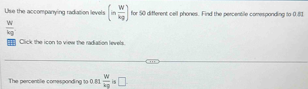 Use the accompanying radiation levels (in W/kg ) for 50 different cell phones. Find the percentile corresponding to 0.81
 W/kg . 
Click the icon to view the radiation levels. 
The percentile corresponding to 0.81  W/kg  is □.