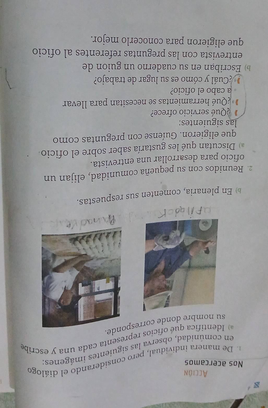 Acción 
Nos acercamos 
. De manera individual, pero considerando el diálogo 
en comúnidad, observa las siguientes imágenes: 
dentifica qué oficios representa cada una y escribe 
su nombre donde corresponde. 
En plenaria, comenten sus respuestas. 
2. Reunidos con su pequeña comunidad, elijan un 
oficio para desarrollar una entrevista. 
) Discutan qué les gustaría saber sobre el oficio. 
que eligieron. Guíense con preguntas como 
las siguientes: 
¿Qué servicio ofrece? 
¿Qué herramientas se necesitan para llevar 
a cabo el oficio? 
¿Cuál y cómo es su lugar de trabajo? 
b Escriban en su cuaderno un guion de 
entrevista con las preguntas referentes al oficio 
que eligieron para conocerlo mejor.