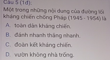 (1đ):
Một trong những nội dung của đường lối
kháng chiến chng Pháp 1945-1954) là
A. toàn dân kháng chiến.
B. đánh nhanh thắng nhanh.
C. đoàn kết kháng chiến.
D. vườn không nhà trống.