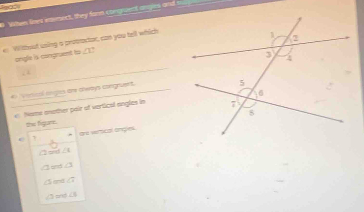 9031
When lines internect, they farm corgreect anges and tr
e Wilthout using a protractor, can you tell which
angle is congruent to ∠ 1 ?
# Vierical angles are always congruent.
Name another pair of vertical angles in
the figure.
are veroical angles.
Card ∠ 4
1 and ∠ 3
∠ 5 and ∠ 1
∠ 5 and ∠ 6