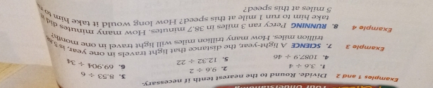 Examples 1 and 2 Divide. Round to the nearest tenth if necessary. 
3. 8.53/ 6
1. 3.6/ 4 2. 9.6/ 2
4. 1087.9/ 46 5. 12.32/ 22 6. 69.904/ 34
Example 3 7. SCIENCE A light-year, the distance that light travels in one year, is 5.
trillion miles. How many trillion miles will light travel in one mont 
Example 4 8. RUNNING Percy ran 3 miles in 38.7 minutes. How many minutes did 
take him to run 1 mile at this speed? How long would it take him to
5 miles at this speed?