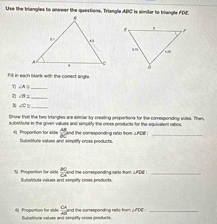 Use the triangles to answer the questions. Triangle ABC is similar to triangle FDE. 
Fill in each blank with the correct angle. 
1) ∠ A≌ _ 
2) ∠ B≌ _ 
3) ∠ C≌ _ 
Show that the two triangles are similar by creating proportions for the corresponding sides. Then, 
substitute in the given values and simplify the cross products for the equivalent ratios. 
4) Proportion for side  AB/BC  and the corresponding ratio from △ FDE._ 
Substitute values and simplify cross products. 
5) Proportion for side  BC/CA  and the corresponding ratio from △ FDE _ 
Substitute values and simplify cross products. 
6) Proportion for side  CA/AB  and the corresponding ratio from △ FDE _ 
Substitute values and simplify cross products.