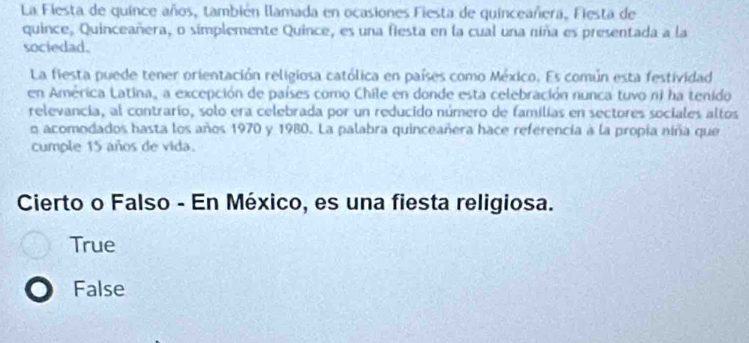 La Fiesta de quince años, también llamada en ocasiones Fiesta de quinceañera, Fiesta de
quince, Quinceañera, o simplemente Quince, es una fiesta en la cual una niña es presentada a la
sociedad.
La fiesta puede tener orientación religiosa católica en países como México. Es común esta festividad
en América Latina, a excepción de países como Chile en donde esta celebración nunca tuvo ni ha tenido
relevancia, al contrario, solo era celebrada por un reducido número de familias en sectores sociales altos
o acomodados hasta los años 1970 y 1980. La palabra quinceañera hace referencia à la propia niña que
cumple 15 años de vida.
Cierto o Falso - En México, es una fiesta religiosa.
True
False