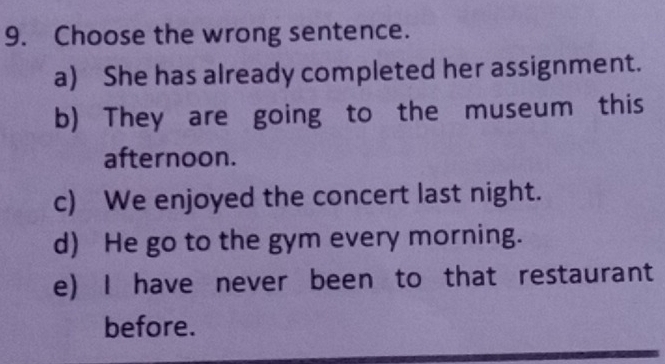 Choose the wrong sentence.
a) She has already completed her assignment.
b) They are going to the museum this
afternoon.
c) We enjoyed the concert last night.
d) He go to the gym every morning.
e) I have never been to that restaurant
before.