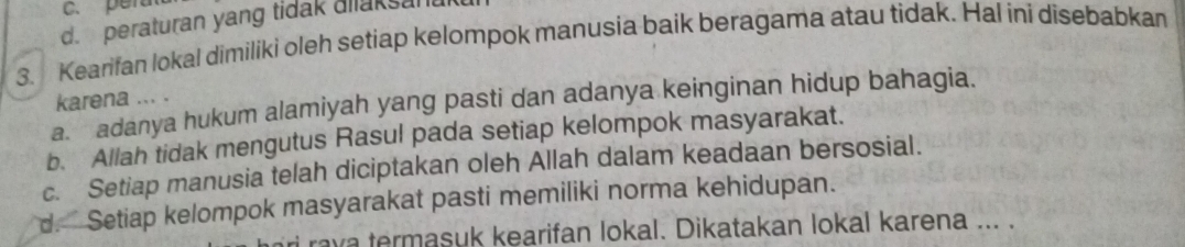 c. pera
d. peraturan yang tidak allaksan
3. Kearifan lokal dimiliki oleh setiap kelompok manusia baik beragama atau tidak. Hal ini disebabkan
karena ... .
a. adanya hukum alamiyah yang pasti dan adanya keinginan hidup bahagia.
b. Allah tidak mengutus Rasul pada setiap kelompok masyarakat.
c. Setiap manusia telah diciptakan oleh Allah dalam keadaan bersosial.
d. Setiap kelompok masyarakat pasti memiliki norma kehidupan.
ri rava termasuk kearifan lokal. Dikatakan lokal karena ... .