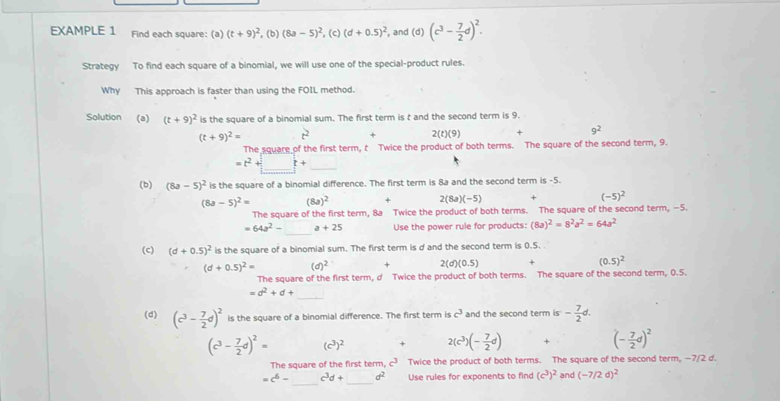 EXAMPLE 1 Find each square: (a) (t+9)^2 , (b) (8a-5)^2 , (c) (d+0.5)^2 , and (d) (c^3- 7/2 d)^2.
Strategy To find each square of a binomial, we will use one of the special-product rules.
Why This approach is faster than using the FOIL method.
Solution (a) (t+9)^2 is the square of a binomial sum. The first term is t and the second term is 9.
(t+9)^2= t^2 + 2(t)(9) + 9^2
The square of the first term, t Twice the product of both terms. The square of the second term, 9.
=t^2+_ t+_  .
(b) (8a-5)^2 is the square of a binomial difference. The first term is 8a and the second term is -5.
(8a-5)^2= (8a)^2 + 2(8a)(-5) + (-5)^2
The square of the first term, 8a Twice the product of both terms. The square of the second term, -5.
=64a^2- a+25 Use the power rule for products: (8a)^2=8^2a^2=64a^2
(c) (d+0.5)^2 is the square of a binomial sum. The first term is d and the second term is 0.5.
(d+0.5)^2= (d)^2 + 2(d)(0.5) + (0.5)^2
The square of the first term, d Twice the product of both terms. The square of the second term, 0.5.
_
=d^2+d+
(d) (c^3- 7/2 d)^2 is the square of a binomial difference. The first term is c^3 and the second term is - 7/2 d.
(c^3- 7/2 d)^2= (c^3)^2 + 2(c^3)(- 7/2 d) + (- 7/2 d)^2
The square of the first term, c³ Twice the product of both terms. The square of the second term, −7/2 d.
_
=c^6- c^3d+□ d^2 Use rules for exponents to find (c^3)^2 and (-7/2d)^2