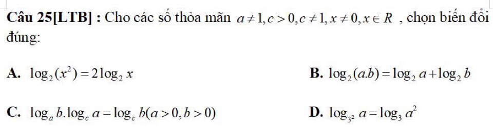 Câu 25[LTB] : Cho các số thỏa mãn a!= 1, c>0, c!= 1, x!= 0, x∈ R , chọn biến đổi
đúng:
A. log _2(x^2)=2log _2x B. log _2(a.b)=log _2a+log _2b
C. log _ab.log _ca=log _cb(a>0,b>0) D. log _3^2a=log _3a^2