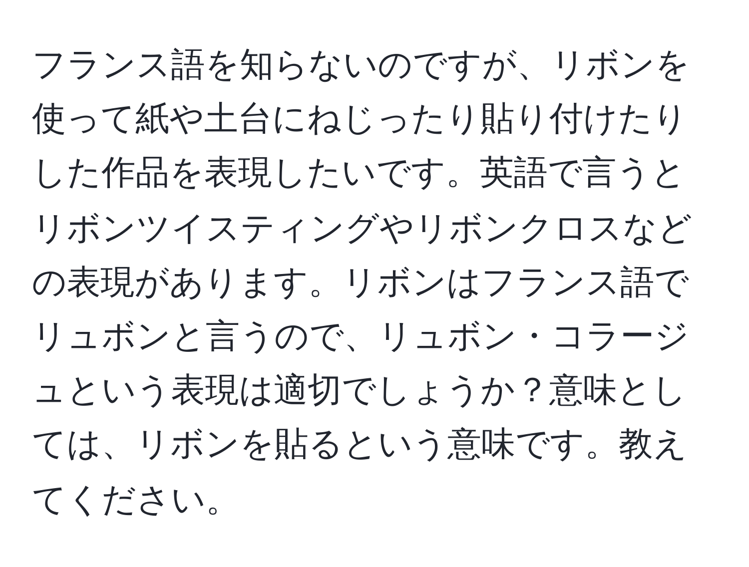 フランス語を知らないのですが、リボンを使って紙や土台にねじったり貼り付けたりした作品を表現したいです。英語で言うとリボンツイスティングやリボンクロスなどの表現があります。リボンはフランス語でリュボンと言うので、リュボン・コラージュという表現は適切でしょうか？意味としては、リボンを貼るという意味です。教えてください。