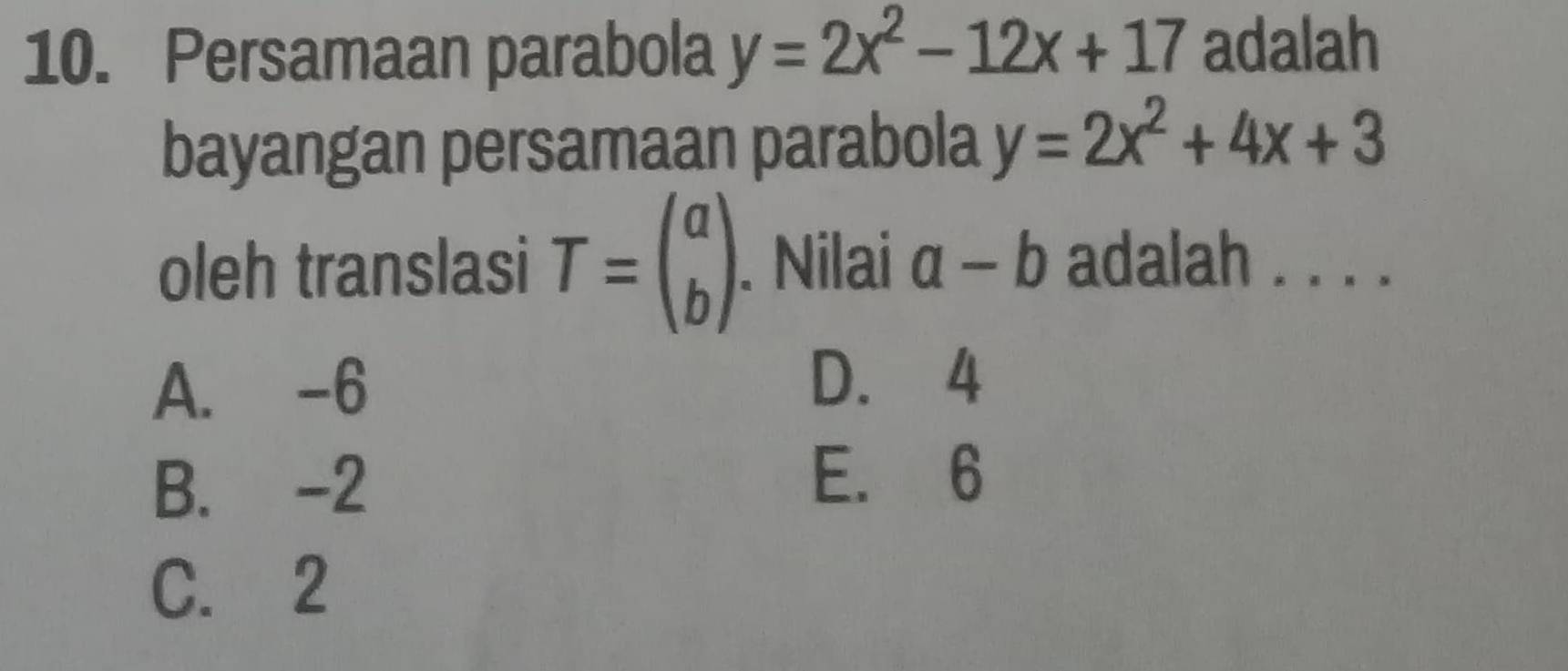 Persamaan parabola y=2x^2-12x+17 adalah
bayangan persamaan parabola y=2x^2+4x+3
oleh translasi T=beginpmatrix a bendpmatrix. Nilai a-b adalah . . . .
A. -6
D. 4
B. -2
E. 6
C. 2