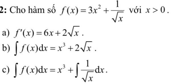 2: Cho hàm số f(x)=3x^2+ 1/sqrt(x)  với x>0.
a) f'(x)=6x+2sqrt(x).
b) ∈t f(x)dx=x^3+2sqrt(x).
c) ∈t f(x)dx=x^3+∈t  1/sqrt(x) dx.