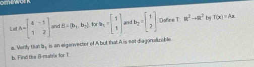 omework 
Le A=beginbmatrix 4&-1 1&2endbmatrix and B= b_1,b_2 , for b_1=beginbmatrix 1 1endbmatrix and b_2=beginbmatrix 1 2endbmatrix Define T: R^2to R^2 by T(x)=Ax
a. Verify that b_1 is an eigenvector of A but that A is not diagonalizable 
b. Find the B -matrix for T.