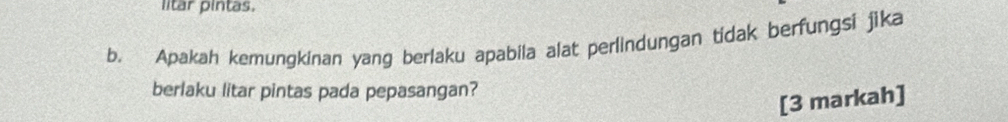 litar pintas. 
b. Apakah kemungkinan yang berlaku apabila alat perlindungan tidak berfungsi jika 
berlaku litar pintas pada pepasangan? 
[3 markah]