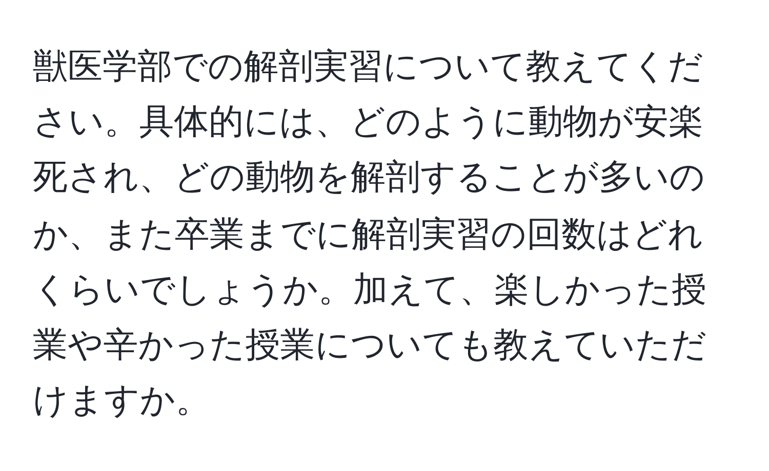 獣医学部での解剖実習について教えてください。具体的には、どのように動物が安楽死され、どの動物を解剖することが多いのか、また卒業までに解剖実習の回数はどれくらいでしょうか。加えて、楽しかった授業や辛かった授業についても教えていただけますか。