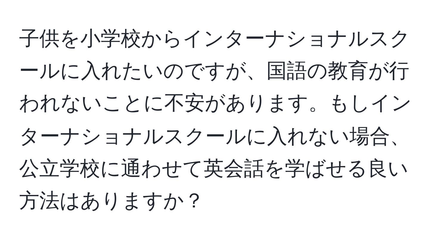 子供を小学校からインターナショナルスクールに入れたいのですが、国語の教育が行われないことに不安があります。もしインターナショナルスクールに入れない場合、公立学校に通わせて英会話を学ばせる良い方法はありますか？