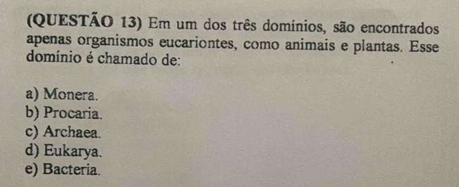 (QUESTÃO 13) Em um dos três domínios, são encontrados
apenas organismos eucariontes, como animais e plantas. Esse
domínio é chamado de:
a) Monera.
b) Procaria.
c) Archaea.
d) Eukarya.
e) Bacteria.