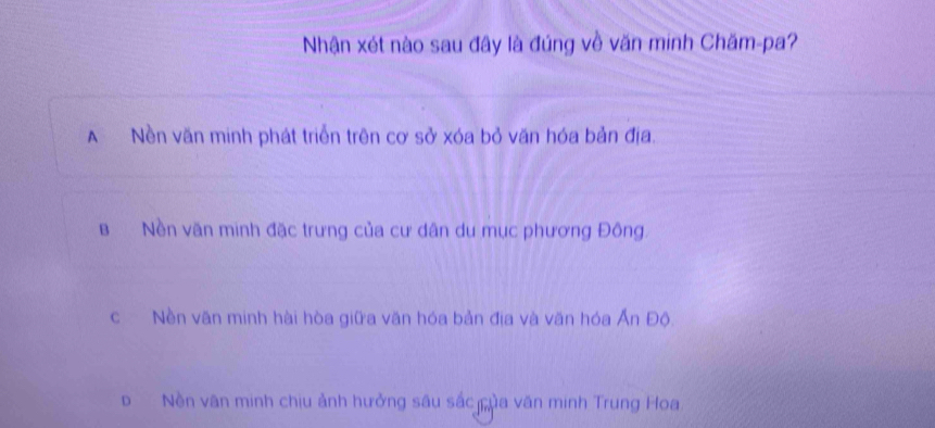 Nhận xét nào sau đây là đúng về văn minh Chăm-pa?
A Nền văn minh phát triển trên cơ sở xóa bỏ văn hóa bản địa.
B Nền văn minh đặc trưng của cư dân du mục phương Đông.
c Nền văn minh hài hòa giữa văn hóa bản địa và văn hóa Ấn Độ.
DNền văn minh chiu ảnh hưởng sâu sắc ủa văn minh Trung Hoa.