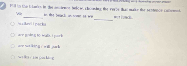 a more or less (including zera) depending an your answes 
Fill in the blanks in the sentence below, choosing the verbs that make the sentence coherent.
_
We _to the beach as soon as we our lunch.
walked / packs
are going to walk / pack
are walking / will pack
walks / are packing