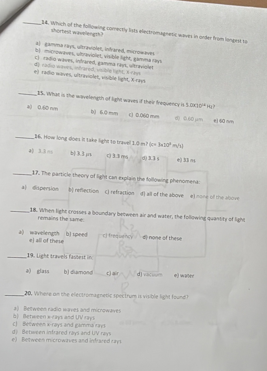 Which of the following correctly lists electromagnetic waves in order from longest to
shortest wavelength?
a) gamma rays, ultraviolet, infrared, microwaves
b) microwaves, ultraviolet, visible light, gamma rays
c) radio waves, infrared, gamma rays, ultraviolet
d) radio waves, infrared, visible light, X -rays
e) radio waves, ultraviolet, visible light, X -rays
_15. What is the wavelength of light waves if their frequency is 5.0* 10^(14)Hz ?
a) 0.60 nm b) 6.0 mm c) 0.060 mm d) 0.60 μm e) 60 nm
_16. How long does it take light to travel 1.0 m? (c=3x10^8m/s)
a) 3.3 ns b) 3.3 μs c) 3.3 ms d) 3.3 s e) 33 ns
_17. The particle theory of light can explain the following phenomena:
a) dispersion b) reflection c) refraction d) all of the above e) none of the above
_18. When light crosses a boundary between air and water, the following quantity of light
remains the same:
a) wavelength b) speed c) frequency d) none of these
e) all of these
_19. Light travels fastest in:
a) glass b) diamond c) air d) vacuum e) water
_20. Where on the electromagnetic spectrum is visible light found?
a) Between radio waves and microwaves
b) Between x -rays and UV rays
c) Between x -rays and gamma rays
d) Between infrared rays and UV rays
e) Between microwaves and infrared rays