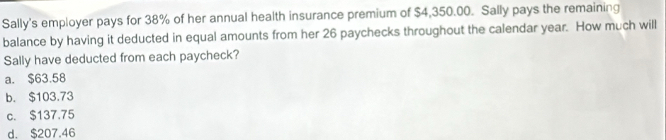 Sally's employer pays for 38% of her annual health insurance premium of $4,350.00. Sally pays the remaining
balance by having it deducted in equal amounts from her 26 paychecks throughout the calendar year. How much will
Sally have deducted from each paycheck?
a. $63.58
b. $103.73
c. $137.75
d. $207.46