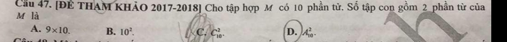 Cầu 47. [ĐÊ THAM KHẢO 2017-2018] Cho tập hợp M có 10 phần tử. Số tập con gồm 2 phần từ của
M là
A. 9* 10. B. 10^2. C. C_(10)^2. D. A_(10)^2.