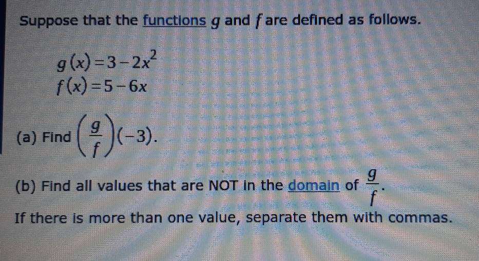 Suppose that the functions g and f are defined as follows.
g(x)=3-2x^2
f(x)=5-6x
(a) Find ( g/f )(-3). 
(b) Find all values that are NOT in the domain of  g/f . 
If there is more than one value, separate them with commas.