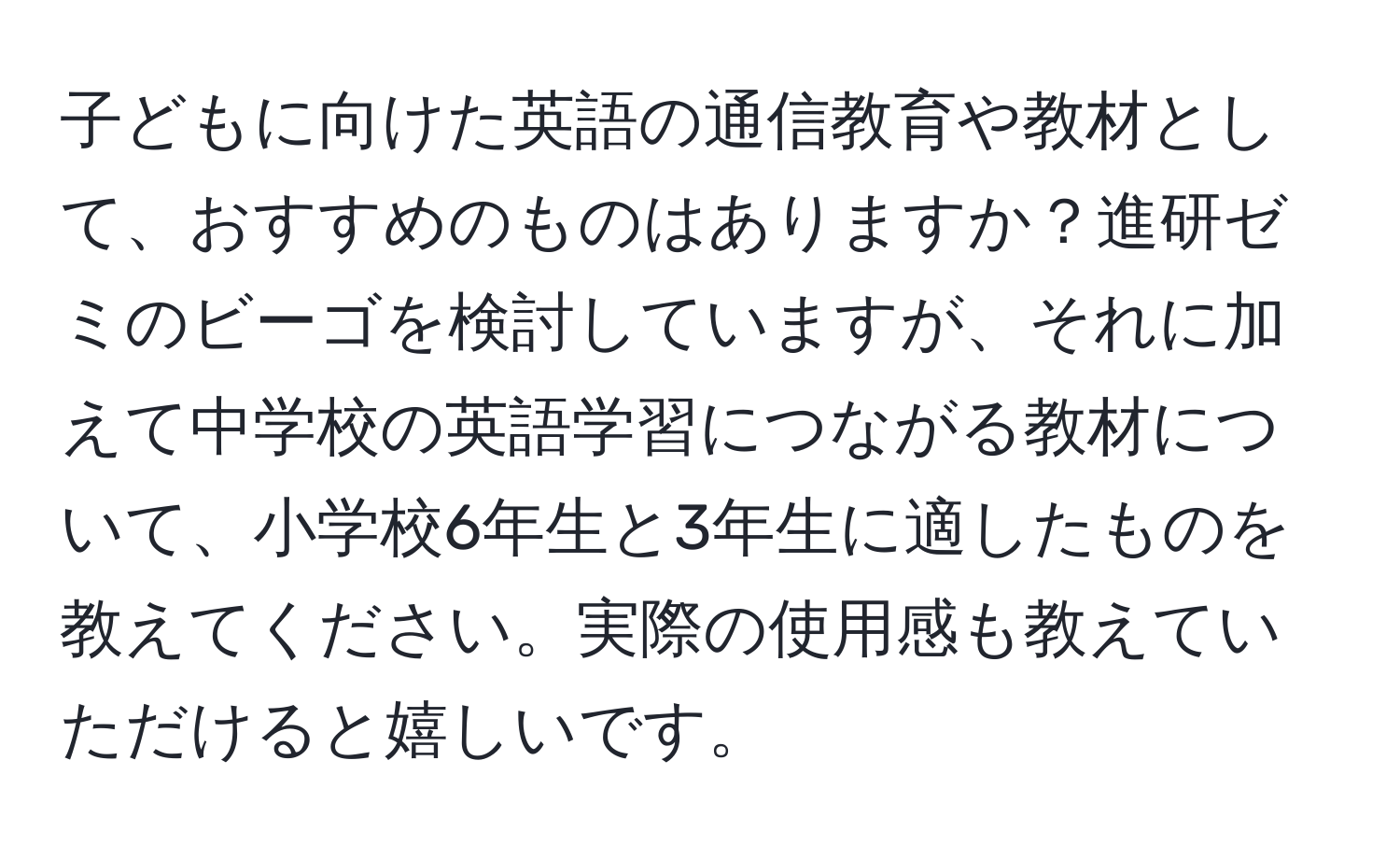 子どもに向けた英語の通信教育や教材として、おすすめのものはありますか？進研ゼミのビーゴを検討していますが、それに加えて中学校の英語学習につながる教材について、小学校6年生と3年生に適したものを教えてください。実際の使用感も教えていただけると嬉しいです。