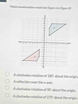 anmed tner Fgrs A ds Fegr DP
A clockwise rotation of 180" about lihe origin
A refection over the x-axis.
A clocknise rotation of 90 about the origin.
A clocknise rutation of 270' about tihe origin