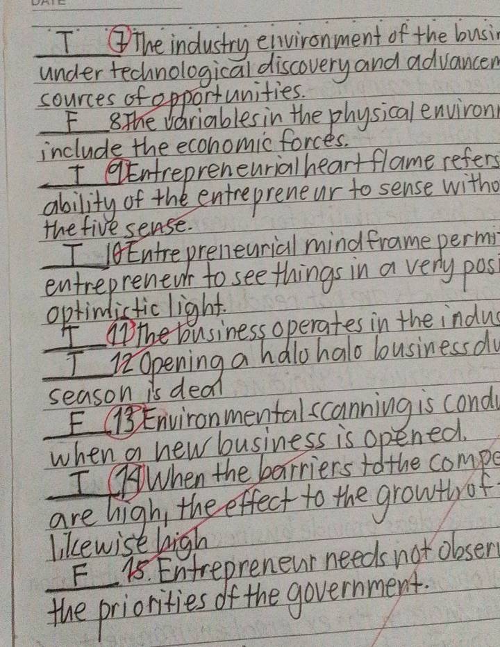 IThe industry eivironment of the busin 
under technological discovery and advancen 
cources of opportunities. 
F 8 The Variables in the physical environ 
include the ecohomicforces. 
I Entrepreneurialheart flame refers 
ability of the entrepreneur to sense with 
the five sense. 
I 0 Entrepreneurial mindframe permi 
entreprenewr to see things in a very pos 
optinlictic light. 
I nthe business operates in the indus 
I i2Opening a halo halo lousiness do 
season is deal 
E1Environmentalscanning is cond 
when a new business is opened. 
I When the barriers to the compe 
are high, the effect to the growly of 
likewise high 
F 18. Entrepreneur needs not obser 
the priorities of the government.