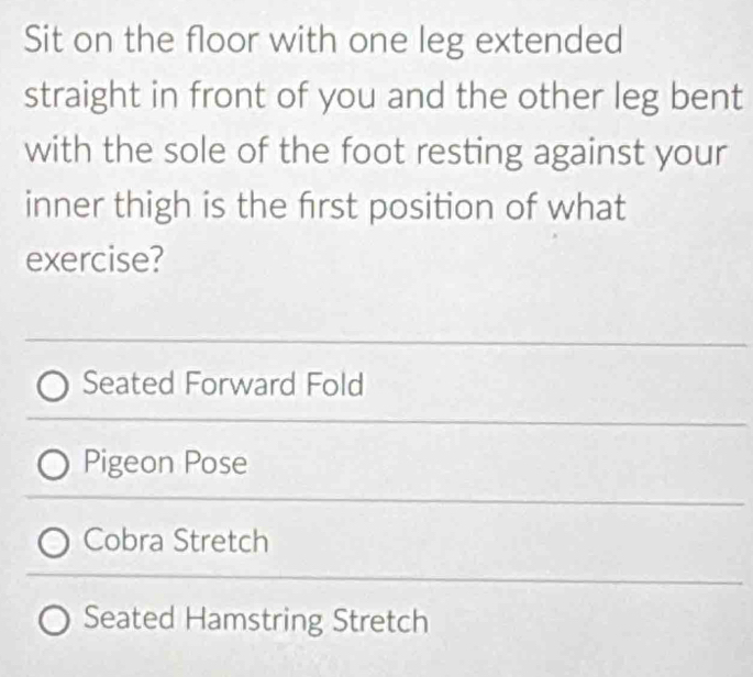 Sit on the floor with one leg extended
straight in front of you and the other leg bent
with the sole of the foot resting against your
inner thigh is the first position of what
exercise?
Seated Forward Fold
Pigeon Pose
Cobra Stretch
Seated Hamstring Stretch