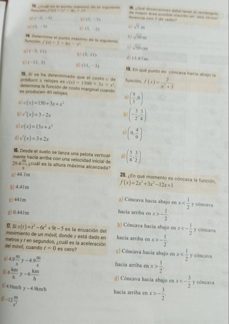 función f(t)=x^2-4x+1?
1. ¿ Qué dimensiones debe tener el rectángulo
13. ¿Cual es el punto máximo de la siguiente de mayor área posible inscrito en una circ n
a7 (-2,-5) b) (2,-5) ferencia con 5 de radio?
e ) (2,-3) d) (5,-2) a1 sqrt(5)m
14. Determina el punto máximo de la siguiente
sqrt(50)m
función f(x)=2+6x-x^2.
e) sqrt(50)cm
a (-3,11) n3 (3,11) d)15.87 m
c) (-11,3) d) (11,-3) 19. En qué punto es cóncava hacia abajo la
15. Sí se ha determinado que el costo c de
producir x relojes es c(x)=1500+3x+x^2. función, f(x)= 2/x^3+3 .
determina la función de costo marginal cuando
se producen 40 relojes.
a) ( 9/3 ,0)
a) c(x)=150+3x+x^2
h) c'(x)=3-2x
b) (- 3/2 , 5/4 )
c) c(x)=13x+x^2
d) c'(x)=3+2x
(0, 4/9 )
16. Desde el suelo se lanza una pelota vertical- d)
mente hacia arriba con una velocidad inicial de ( 5/4 , 3/2 )
29.4 m/s , acuál es la altura máxima alcanzada?
a) 44.1m
20. ¿En qué momento es cóncava la función,
) 4.41m
f(x)=2x^3+3x^2-12x+1·
c) 441m a) Cóncava hacia abajo en x y cóncava
(]) 0.441m
hacia arriba en x>- 1/2 .
*) Cóncava hacia abajo en x<- 1/2  y cóncava
17. Si s(t)=t^3-6t^2+9t-5 es la ecuación del
movimiento de un móvil, donde s está dado en hacia arriba en x>- 1/2 .
metros y / en segundos, ¿cuál es la aceleración
del móvil, cuando t=0 es cero? ) Cóncava hacia abajo en x y cóncava
hacia arriba en x> 1/2 .
a) 4.9 m/s y-4.9 m/s  x<- 3/2 
b) 6 km/h  -6 km/h 
ɡ) Cóncava hacia abajo en y cóncava
¢) 4.9km/h y-4.9km/h
hacia arriba en x>- 3/2 .
d -12 m/s^2 