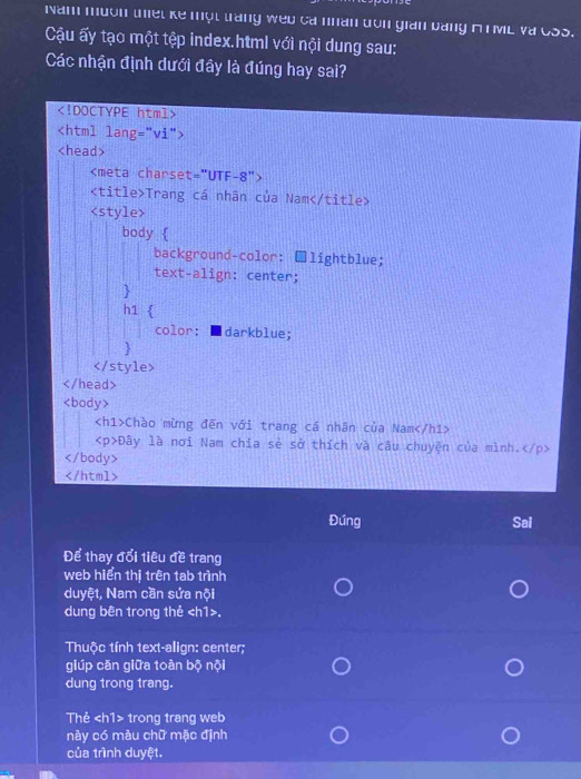 Nam muon thiet ke một trang weu ca nhân dron gian bằng A T ML và CSS. 
Cậu ấy tạo một tệp index.html với nội dung sau: 
Các nhận định dưới đây là đúng hay sai?

Trang cá nhân của Nam

Chào mừng đến với trang cá nhân của Nam
Đây là nơi Nam chia sẻ sở thích và câu chuyện của mình.

Đứng Sal 
Để thay đổi tiêu đề trang 
web hiển thị trên tab trình 
duyệt, Nam cần sứa nội 
dung bên trong thẻ. 
Thuộc tính text-align: center; 
giúp căn giữa toàn bộ nội 
dung trong trang. 
Thẻ trong trang web 
này có màu chữ mặc định 
của trình duyệt.