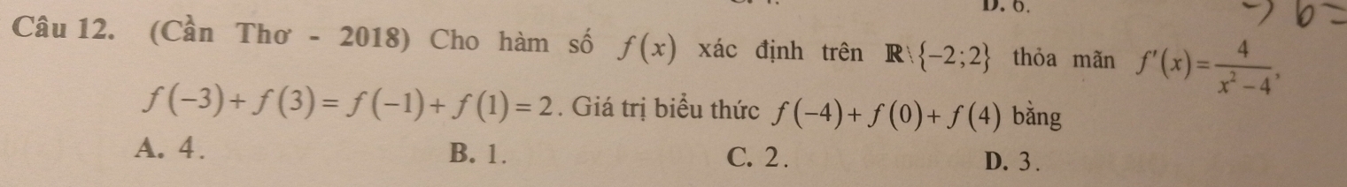 0.
Câu 12. (Cần Thơ - 2018) Cho hàm số f(x) xác định trên R  -2;2 thỏa mãn f'(x)= 4/x^2-4 ,
f(-3)+f(3)=f(-1)+f(1)=2. Giá trị biểu thức f(-4)+f(0)+f(4) bằng
A. 4. B. 1. C. 2. D. 3.