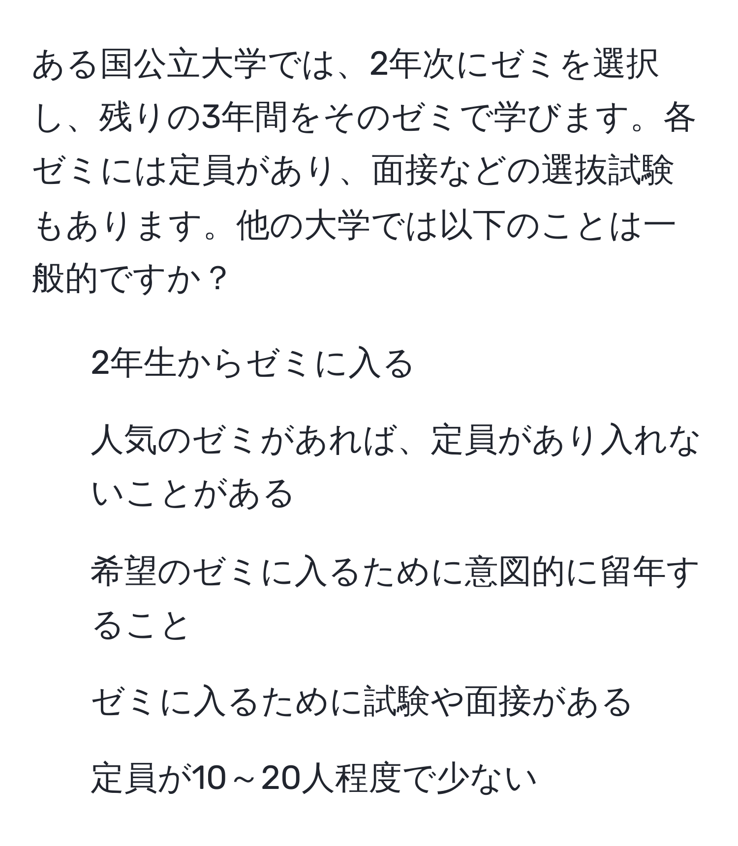 ある国公立大学では、2年次にゼミを選択し、残りの3年間をそのゼミで学びます。各ゼミには定員があり、面接などの選抜試験もあります。他の大学では以下のことは一般的ですか？  
- 2年生からゼミに入る  
- 人気のゼミがあれば、定員があり入れないことがある  
- 希望のゼミに入るために意図的に留年すること  
- ゼミに入るために試験や面接がある  
- 定員が10～20人程度で少ない