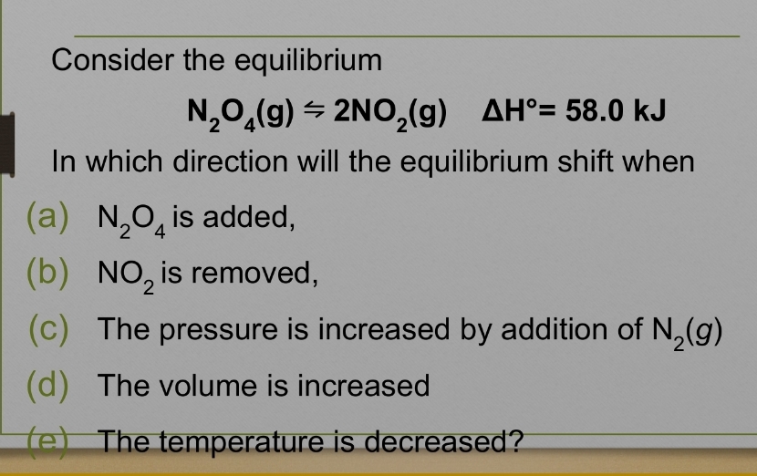 Consider the equilibrium
N_2O_4(g)=2NO_2(g) △ H°=58.0kJ
In which direction will the equilibrium shift when
(a) N_2O_4 is added,
(b) NO_2 is removed,
(c) The pressure is increased by addition of N_2(g)
(d) The volume is increased
e) The temperature is decreased?