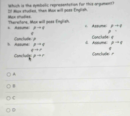 Which is the symbolic representation for this argument?
If Max studies, then Max will pass English.
Max studies.
Therefore, Max will pass English.
a. Assume: pto q c. Assume: pto q 7
q
P
Conclude: 9
Conclude: p d. Assume: p 9
b. Assume: pto q
qto r
q
Conclude: pto r Conclude: r
A
B
C
D