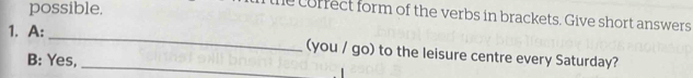 possible. 
he corfect form of the verbs in brackets. Give short answers 
_ 
1. A: 
_(you / go) to the leisure centre every Saturday? 
B: Yes,