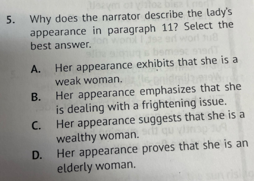 Why does the narrator describe the lady's
appearance in paragraph 11? Select the
best answer.
A. Her appearance exhibits that she is a
weak woman.
B. Her appearance emphasizes that she
is dealing with a frightening issue.
C. Her appearance suggests that she is a
wealthy woman.
D. Her appearance proves that she is an
elderly woman.