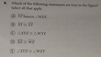 Which of the following statements are true in the figure?
Select all that apply.
A overline YZ bisects ∠ WZX
B overline XY≌ overline YZ
C △ XYZ≌ △ WYZ
D overline XZ≌ overline WZ
E ∠ XYZ≌ ∠ WZY