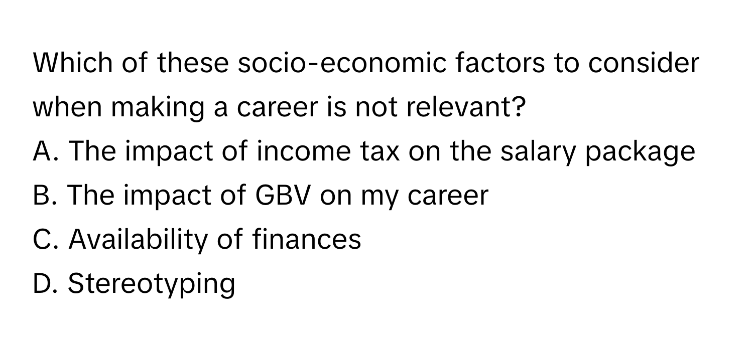 Which of these socio-economic factors to consider when making a career is not relevant?

A. The impact of income tax on the salary package
B. The impact of GBV on my career
C. Availability of finances
D. Stereotyping