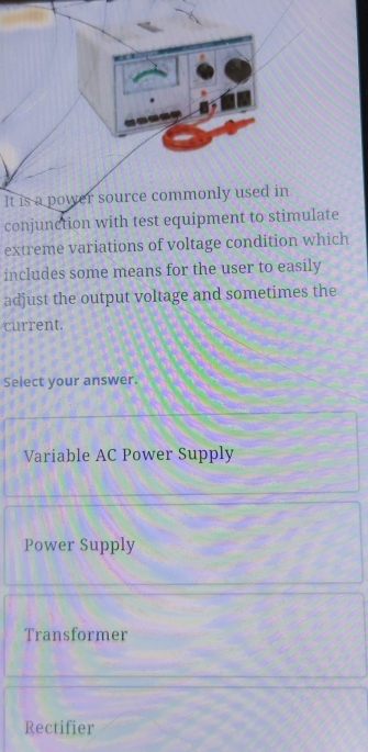 It is a power source commonly used in
conjunction with test equipment to stimulate
extreme variations of voltage condition which
includes some means for the user to easily
adjust the output voltage and sometimes the
current.
Select your answer.
Variable AC Power Supply
Power Supply
Transformer
Rectifier