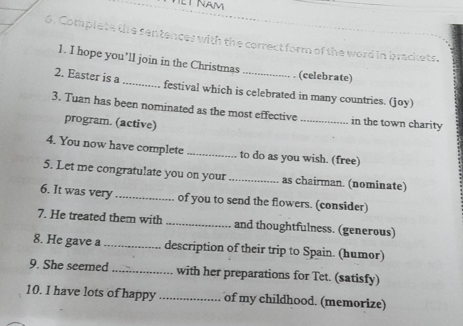 ET NAM 
6. Complete the sentences with the correct form of the word in brackets. 
1. I hope you’ll join in the Christmas 
_ 
2. Easter is a 
_ 
(celebrate) 
festival which is celebrated in many countries. (joy) 
3. Tuan has been nominated as the most effective _in the town charity 
program. (active) 
4. You now have complete _to do as you wish. (free) 
5. Let me congratulate you on your _as chairman. (nominate) 
6. It was very_ of you to send the flowers. (consider) 
7. He treated them with _and thoughtfulness. (generous) 
8. He gave a _description of their trip to Spain. (humor) 
9. She seemed _with her preparations for Tet. (satisfy) 
10. I have lots of happy _of my childhood. (memorize)