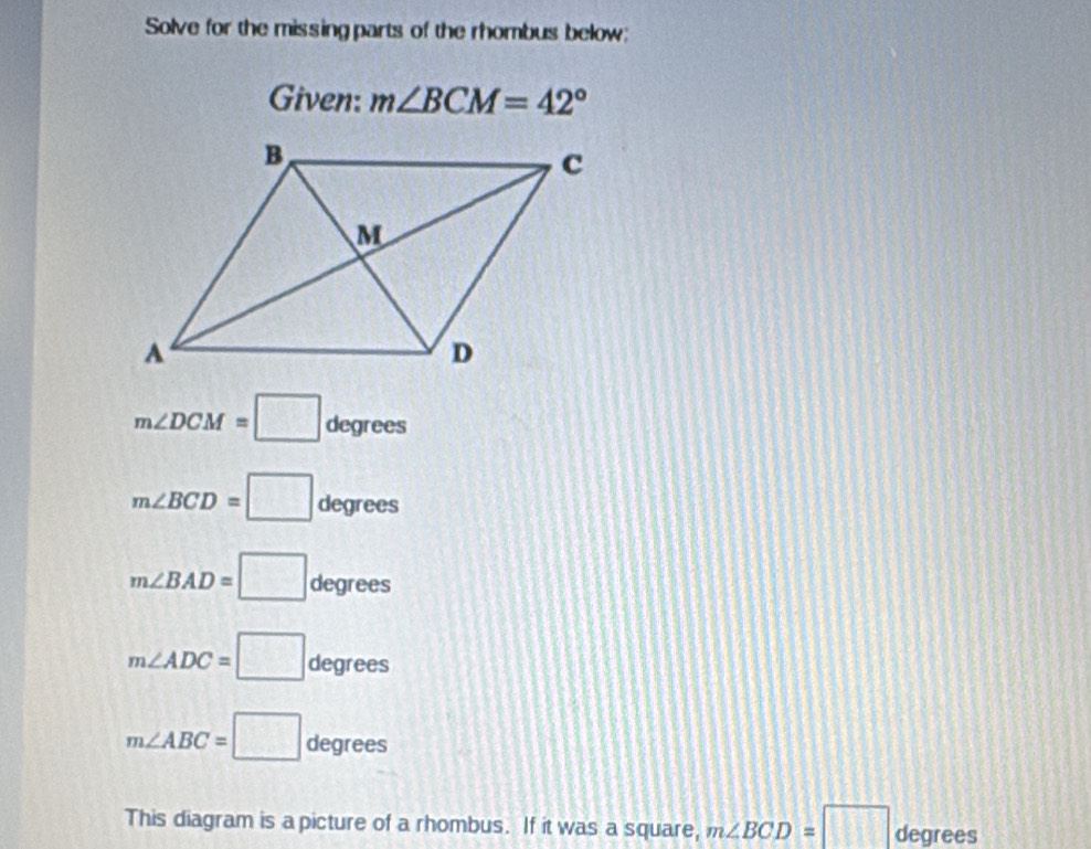 Solve for the missing parts of the rhombus below: 
Given: m∠ BCM=42°
m∠ DCM=□ degrees
m∠ BCD=□ degrees
m∠ BAD=□ degrees
m∠ ADC=□ degrees
m∠ ABC=□ degrees
This diagram is a picture of a rhombus. If it was a square, m∠ BCD=□ degrees