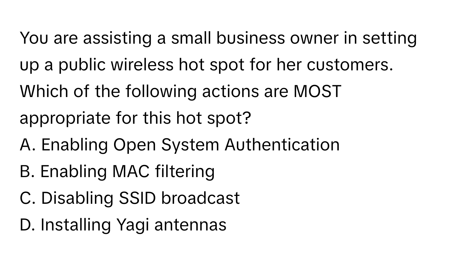 You are assisting a small business owner in setting up a public wireless hot spot for her customers. Which of the following actions are MOST appropriate for this hot spot?

A. Enabling Open System Authentication
B. Enabling MAC filtering
C. Disabling SSID broadcast
D. Installing Yagi antennas