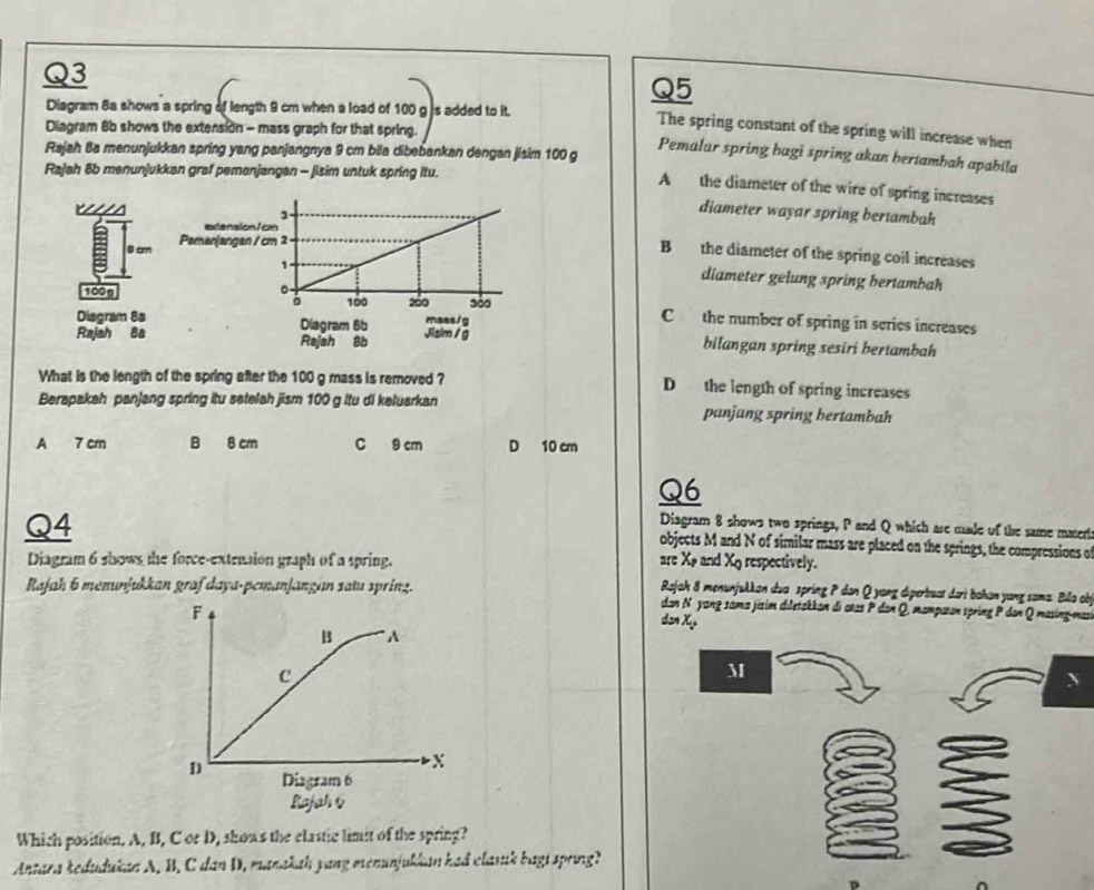 Diagram 8a shows a spring of length 9 cm when a load of 100 g is added to it.
Q3 The spring constant of the spring will increase when
Diagram 8b shows the extension - mass graph for that spring.
Pemalar spring hagi spring akan hertambah apabila
Rajah 8a menunjukkan spring yang panjangnya 9 cm bila dibebankan dengan jisim 100 g A the diameter of the wire of spring increases
Rajah 8b menunjukkan graf pemanjangan - jisim untuk spring Itu.
ws
diameter wayar spring bertambah
0 cm
B the diameter of the spring coil increases
diameter gelung spring hertambah
100g C the number of spring in series increases
Diagram 8a 
Rajah 8a bilangan spring sesiri bertambah
What is the length of the spring after the 100 g mass is removed ? D the length of spring increases
Berapakah panjang spring itu setelah jism 100 g ltu di keluarkan panjang spring bertambah
A 7 cm B 6 cm C 9 cm D 10 cm
Q6
Q4
Diagram 8 shows two springs, P and Q which are male of the same matert
objects M and N of similar mass are placed on the springs, the compressions o
Diagram 6 shows the force-extension graph of a spring. are Xø and Xo respectively.
Rajah 8 menunjukkan dua spring P dan Q yang diperbuat dari bahan yang sama. Bila obj
Rajah 6 menunjukkan graf daya-pemanjangian satu spring. dan N yang sáma jisim diletakkan di otas P dan Q, mampatan spring P don Q masing-mas
dơn X
M
Which position, A, B, C or D, shows the elastic limit of the spring?
Antara kedudukan A. B. C dan D. manakah yang menunjukkan had clasuk bagi spring?
^