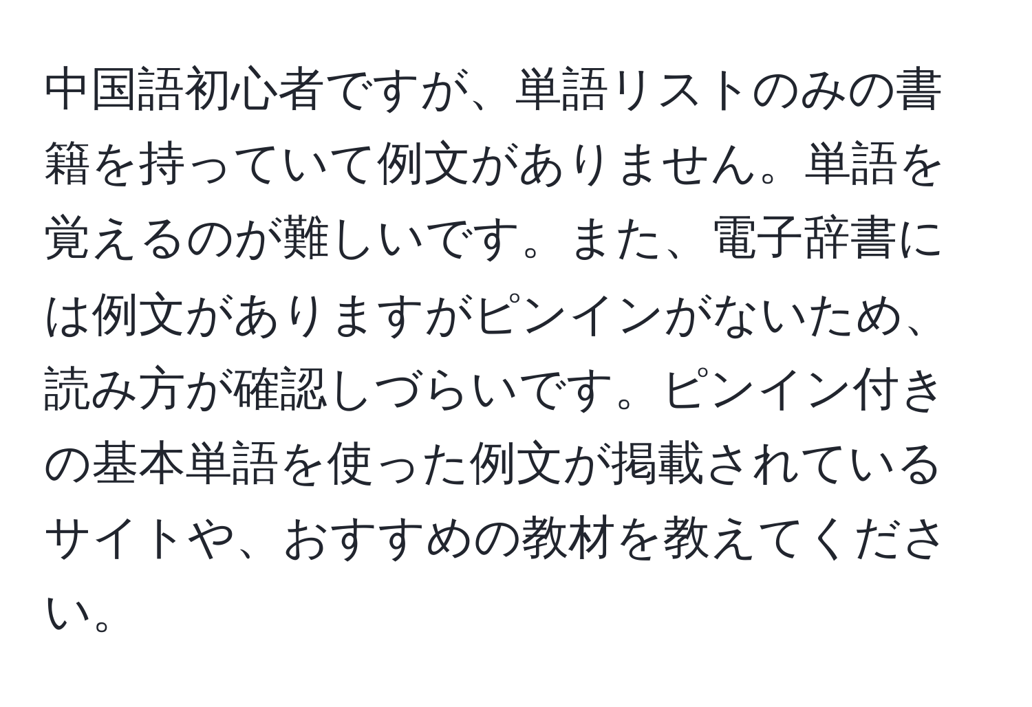 中国語初心者ですが、単語リストのみの書籍を持っていて例文がありません。単語を覚えるのが難しいです。また、電子辞書には例文がありますがピンインがないため、読み方が確認しづらいです。ピンイン付きの基本単語を使った例文が掲載されているサイトや、おすすめの教材を教えてください。