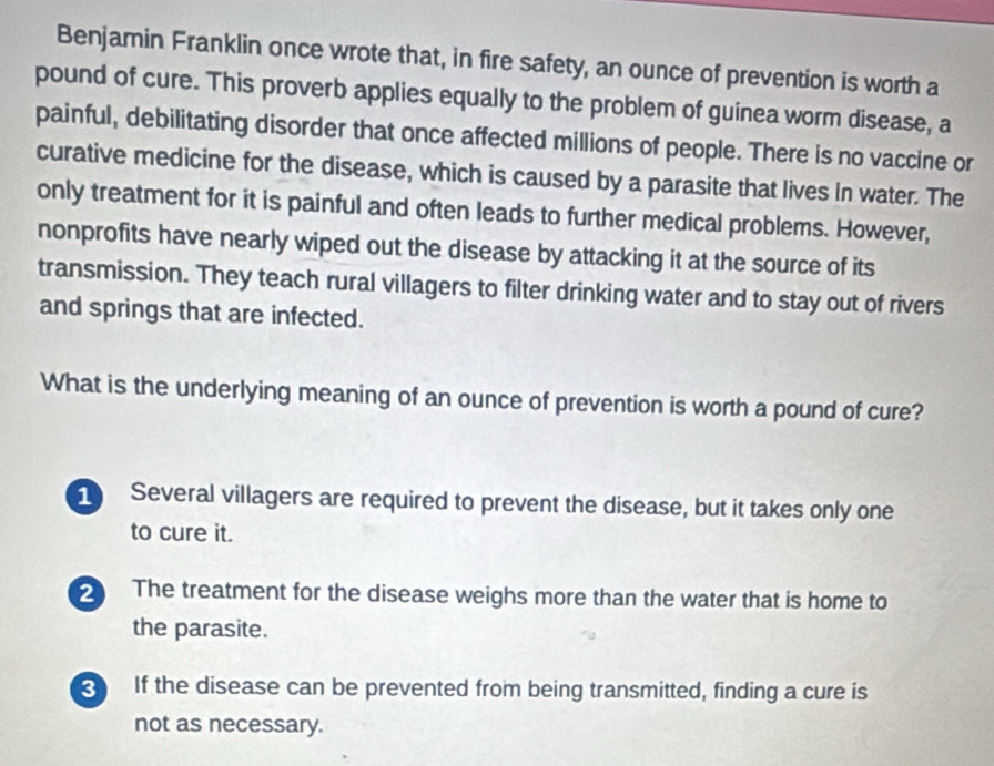 Benjamin Franklin once wrote that, in fire safety, an ounce of prevention is worth a
pound of cure. This proverb applies equally to the problem of guinea worm disease, a
painful, debilitating disorder that once affected millions of people. There is no vaccine or
curative medicine for the disease, which is caused by a parasite that lives In water. The
only treatment for it is painful and often leads to further medical problems. However,
nonprofits have nearly wiped out the disease by attacking it at the source of its
transmission. They teach rural villagers to filter drinking water and to stay out of rivers
and springs that are infected.
What is the underlying meaning of an ounce of prevention is worth a pound of cure?
Several villagers are required to prevent the disease, but it takes only one
to cure it.
2 The treatment for the disease weighs more than the water that is home to
the parasite.
If the disease can be prevented from being transmitted, finding a cure is
not as necessary.