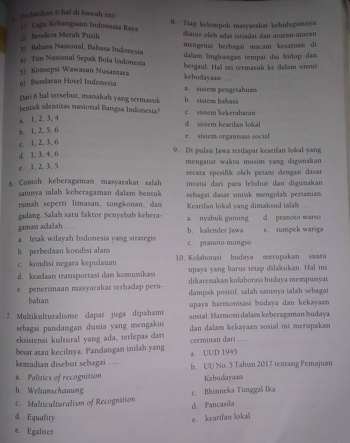 Perhatikan 6 hal di bawah ini!
1 Lagu Kebangsaan Indonesia Raya 8. Tiap kelompok masyarakat kehidupannya
2) Bendera Merah Putih diatur oleh adat istiadat dan aturan-aturan
mengenai berbagai macam kesatuan di
3) Bahasa Nasional, Bahasa Indonesia
dalam lingkungan tempat dia hidup dan
4) Tim Nasional Sepak Bola Indonesia
bergaul. Hal ini termasuk ke dalam unsur
5) Konsepsi Wawasan Nusantara kebudayaan …
6) Bundaran Hotel Indonesia
a. sistem pengetahuan
Dari 6 hal tersebut, manakah yang termasuk b. sistem bahasa
bentuk identitas nasional Bangsa Indonesia? c. sistem kekerabatan
a. 1, 2, 3, 4
d. sistem kearifan lokal
b. 1, 2, 5, 6
e. sistem organisasi social
c. 1, 2, 3, 6
d. 1,3, 4, 6
9. Di pulau Jawa terdapat kearifan lokal yang
mengatur waktu musim yang digunakan
e. 1, 2, 3, 5
secara spesifik oleh petani dengan dasar
6. Contoh keberagaman masyarakat salah intuisi dari para leluhur dan digunakan
satunya ialah keberagaman dalam bentuk sebagai dasar untuk mengolah pertanian.
rumah seperti limasan, tongkonan, dan Kearifan lokal yang dimaksud ialah …
gadang. Salah satu faktor penyebab kebera- a. nyabuk gunung d. pranoto warso
gaman adalah …
b. kalender Jawa e. tumpek wariga
a. letak wilayah Indonesia yang strategis c. pranoto mongso
b. perbedaan kondisi alam
10. Kolaborasi budaya merupakan suatu
c. kondisi negara kepulauan
upaya yang harus tetap dilakukan. Hal ini
d. keadaan transportasi dan komunikasi
dikarenakan kolaborasi budaya mempunyai
e. penerimaan masyarakat terhadap peru-
dampak positif, salah satunya ialah sebagai
bahan
upaya harmonisasi budaya dan kekayaan
7. Multikulturalisme dapat juga dipahami sosial. Harmoni dalam keberagaman budaya
sebagai pandangan dunia yang mengakui dan dalam kekayaan sosial ini merupakan
eksistensi kultural yang ada, terlepas dari cerminan dari …
besar atau kecilnya. Pandangan inilah yang
a. UUD 1945
kemudian disebut sebagai ….
b. UU No. 5 Tahun 2017 tentang Pemajuan
a. Politics of recognition Kebudayaan
b. Weltanschauung
c. Bhinneka Tunggal Ika
c. Multiculturalism of Recognition
d. Pancasila
d. Equality e. kearifan lokal
e. Egaliter